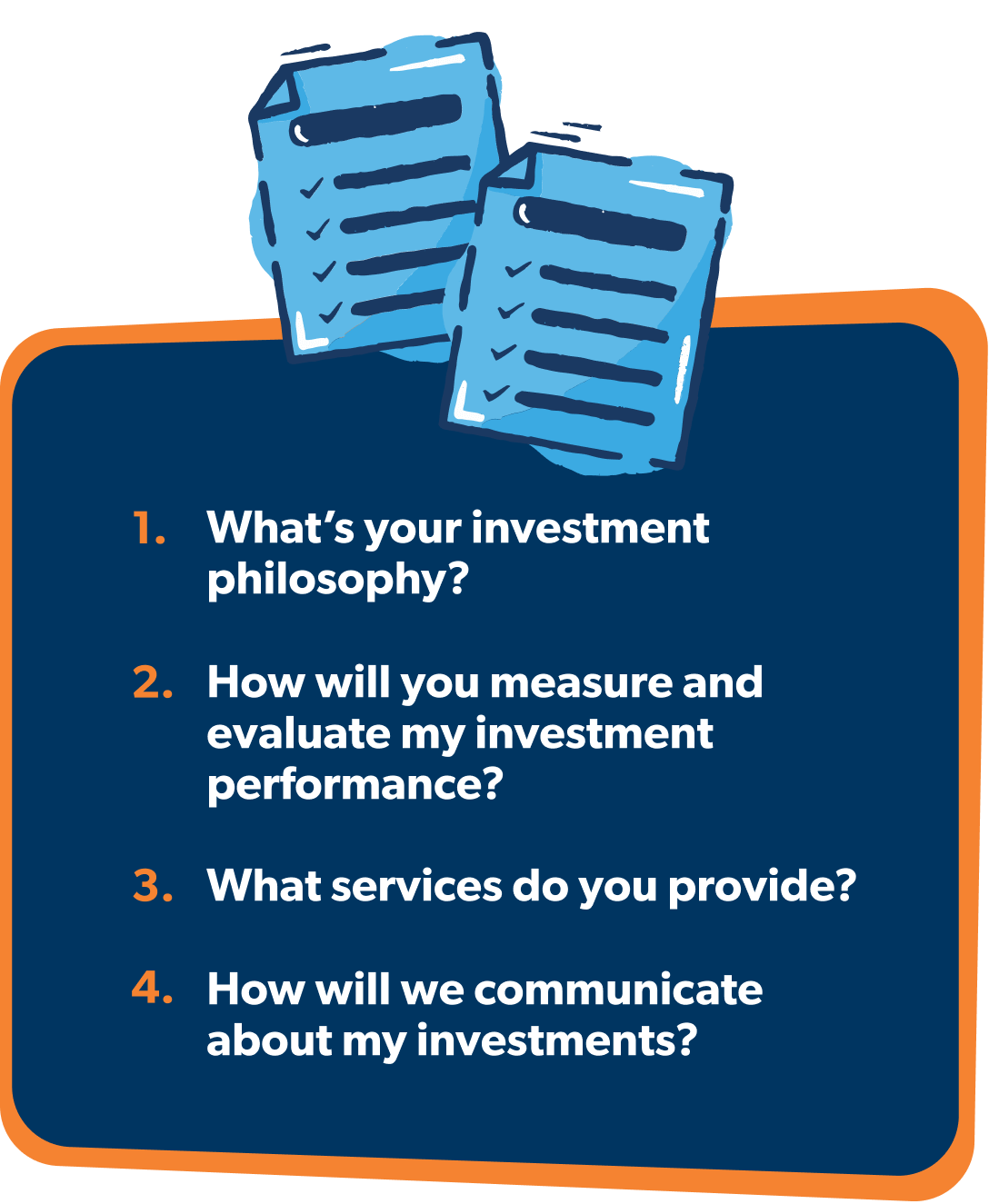 What's your investment philosophy? How will you measure and evaluate my investment performance? What services do you provide? How will we communicate about my investments?