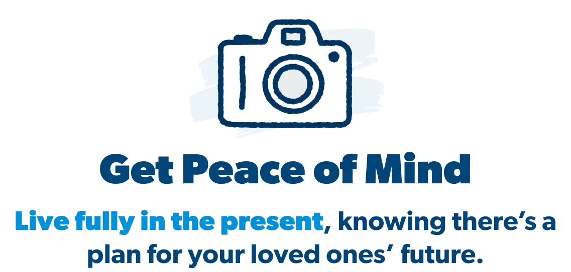 Enjoy the present. Have peace of mind, knowing there’s a plan for your loved ones’ future.
