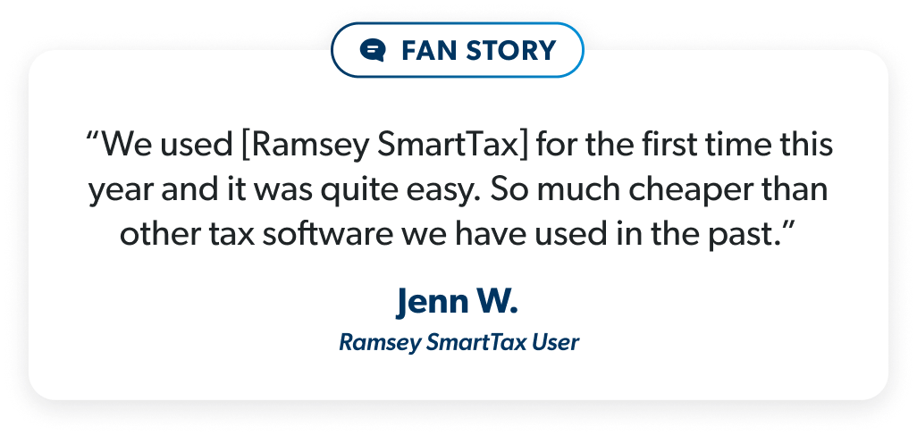 “We used [Ramsey SmartTax] for the first time this year and it was quite easy. So much cheaper than other tax software we have used in the past.” - Jenn W.