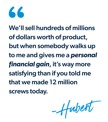 "We’ll sell hundreds of millions of dollars worth of product, but when somebody walks up to me and gives me a personal financial gain, it’s way more satisfying than if you told me that we made 12 million screws today." - Hubert