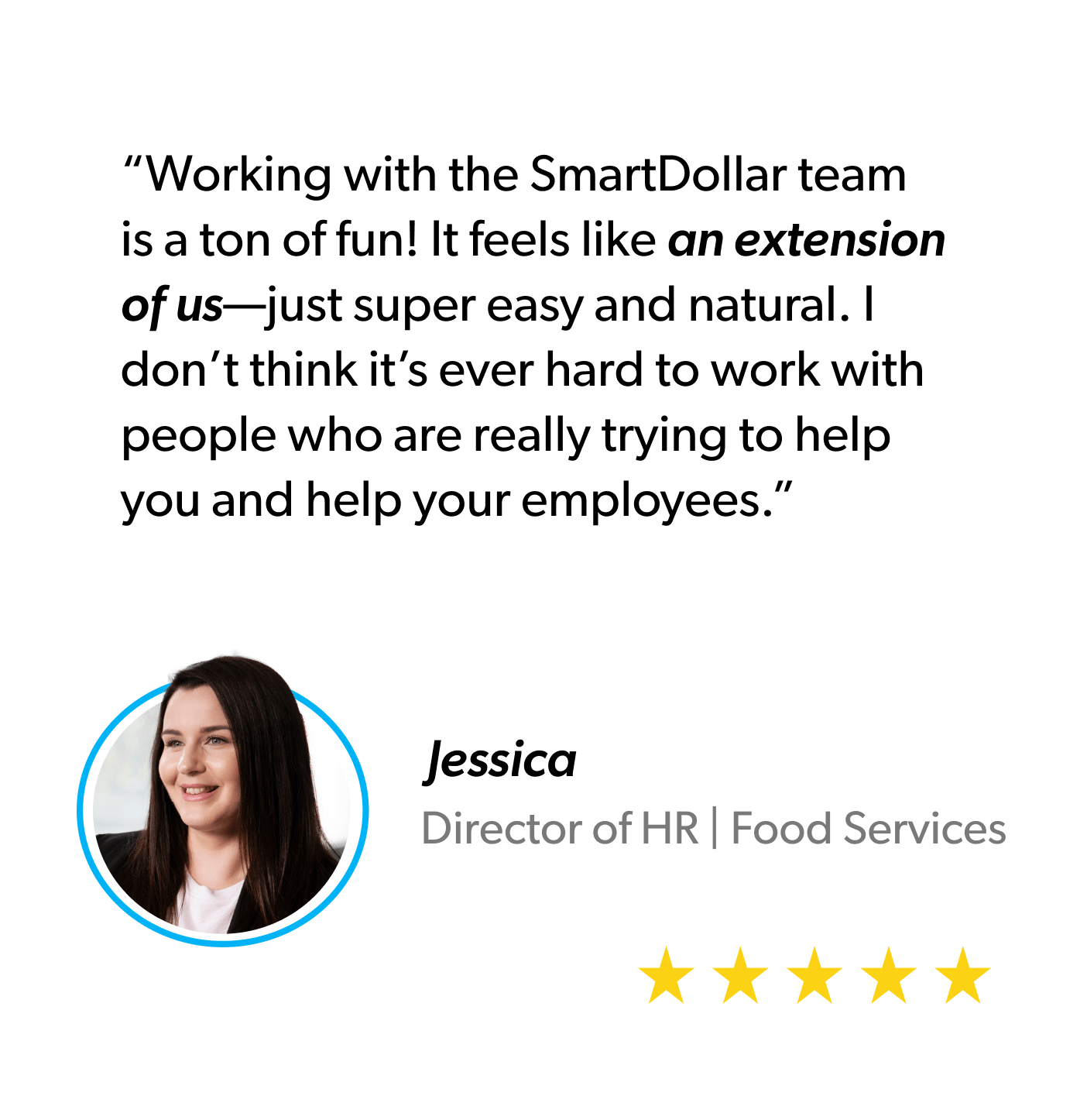 “Working with the SmartDollar team is a ton of fun! It feels like an extension of us—just super easy and natural. I don’t think it’s ever hard to work with people who are really trying to help you and help your employees.” - Jessica, Director of HR, Food Services
