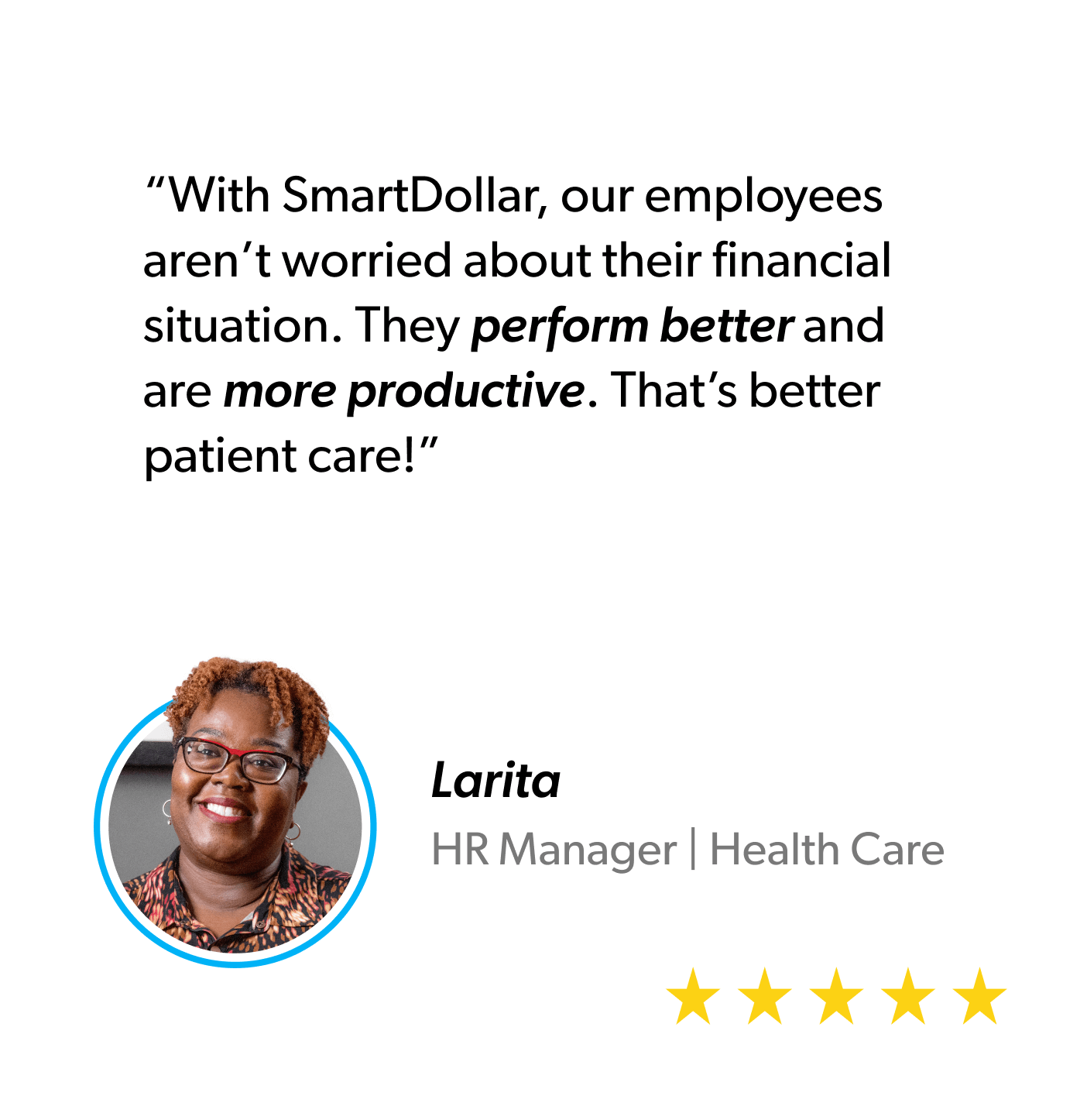 “With SmartDollar, our employees aren’t worried about their financial situation. They perform better and are more productive. That’s better patient care!" - Larita, HR Manager, Healthcare