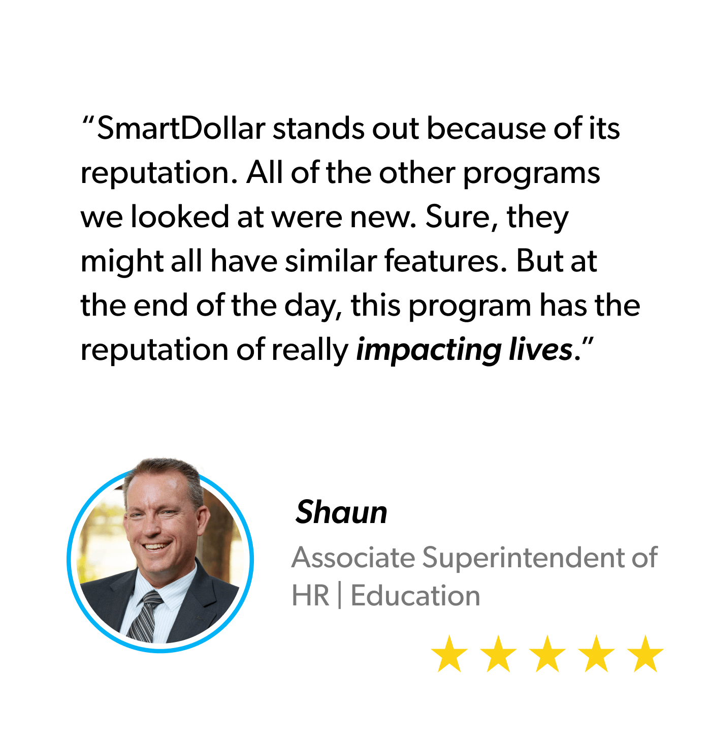 “SmartDollar stands out because of its reputation. All of the other programs we looked at were new. Sure, they might all have similar features. But at the end of the day, this program has the reputation of really impacting lives.” - Shaun, Associate Superintendent of HR, Education