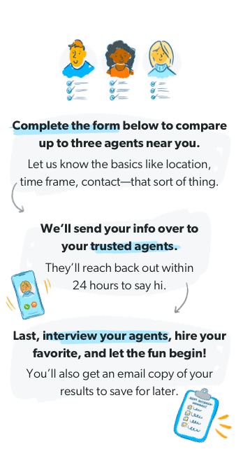 Complete the form below to compare up to three agents near you. Let us know the basics like location, time frame, contact—that sort of thing. | We'll send your info over to your trusted agents. They'll reach back out within 24 hours to say hi. | Last, interview your agents, hire your favorite, and let the fun begin! You'll also get an email copy of your results to save for later.