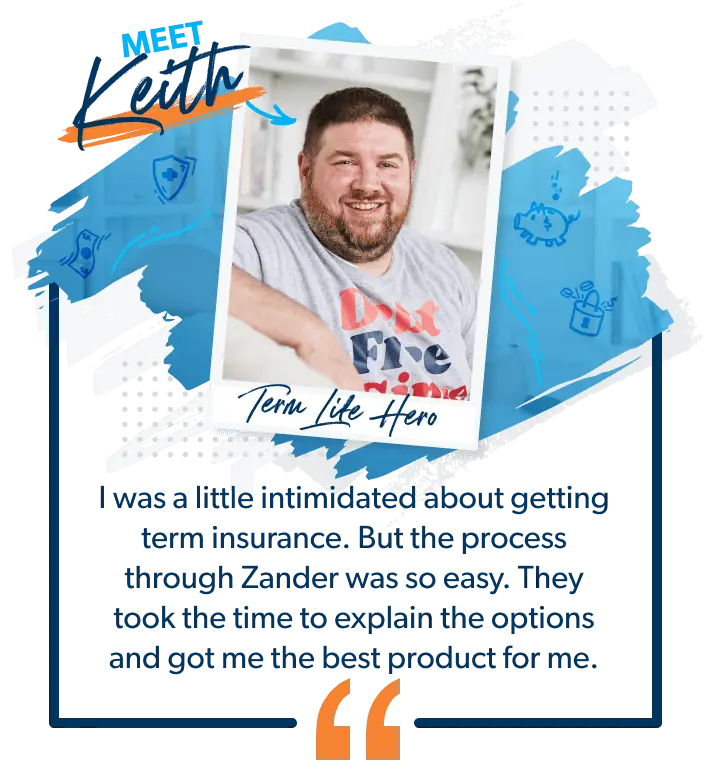 Meet Keith. Keith said: "I was a little intimidated about getting term insurance. But the process through Zander was so easy. They took the time to explain the options and got me the best product for me. 