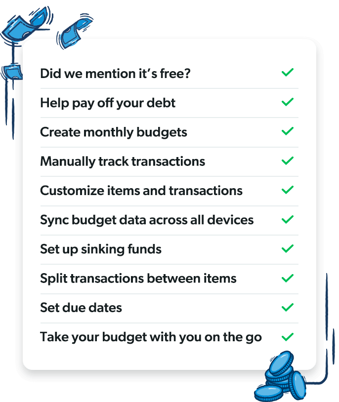 EveryDollar free features: Create monthly budgets, Manually track transactions, Customize items and transactions, Sync budget data across all devices, Set up sinking funds, Split transactions between items, Set due dates, Take your budget with you on the go, Help pay off your debt, Did we mention it’s free?