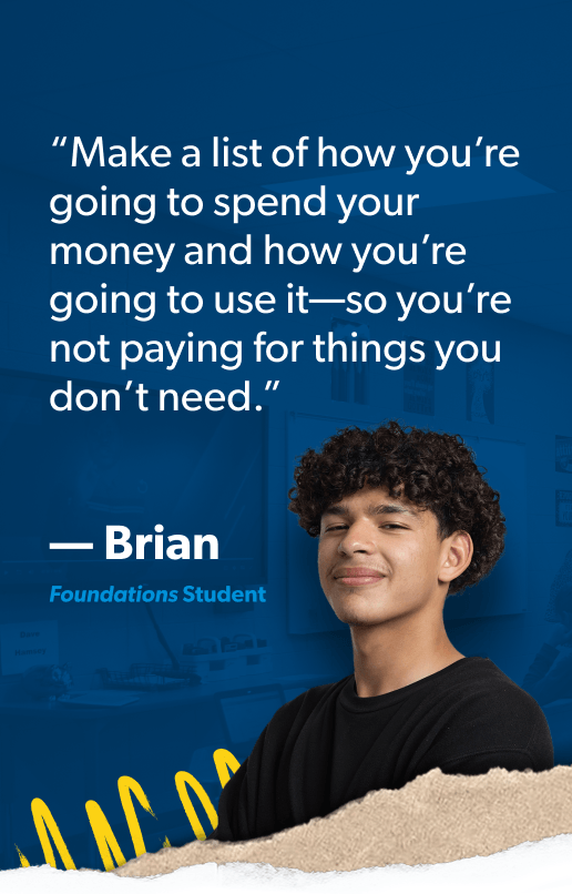 “Make a list of how you’re going to spend your money and how you’re going to use it—so you’re not paying for things you don’t need.” —Brian, Foundations Student