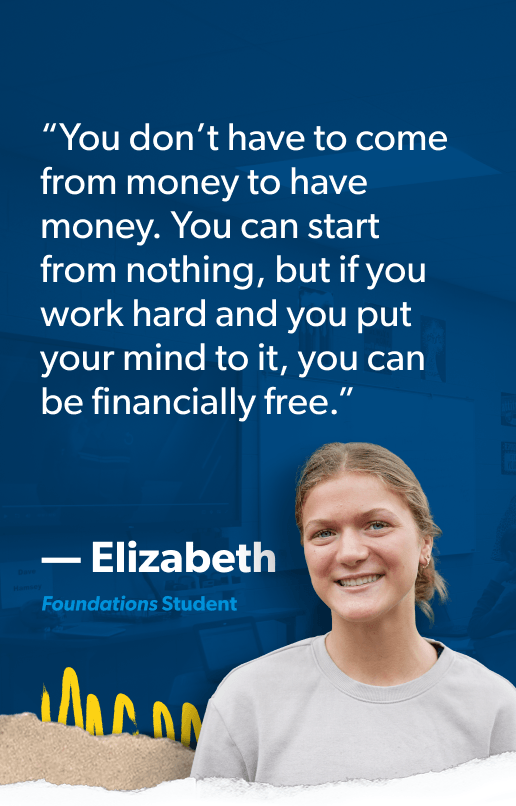 “You don’t have to come from money to have money. You can start from nothing, but if you work hard and you put your mind to it, you can be financially free.” —Elizabeth, Foundations Student