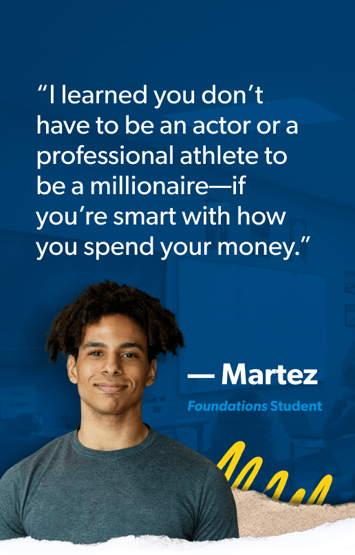 “I learned you don’t have to be an actor or a professional athlete to be a millionaire—if you’re smart with how you spend your money.” —Martez, Foundations Student