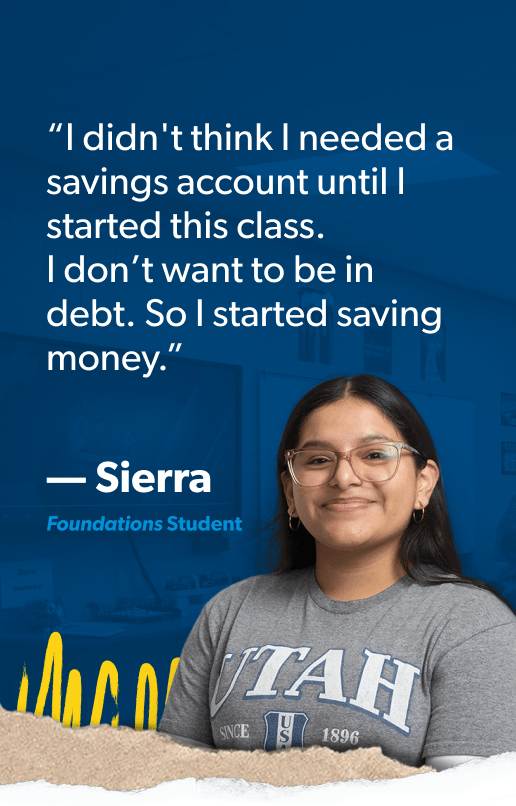 “I didn't think I needed a savings account until I started this class. I don’t want to be in debt. So I started saving money.” —Sierra, Foundations Student