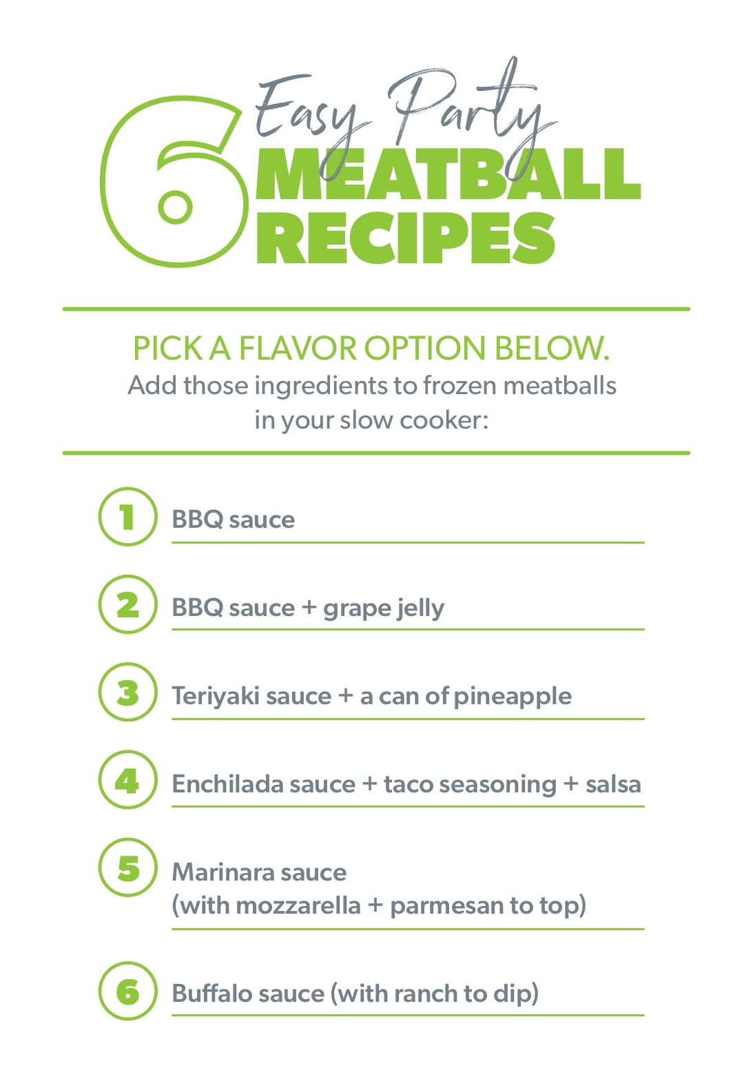 6 Easy Party Meatball Recipes. Add one of these ingredient combos to a slow cooker with frozen meatballs: 1. BBQ sauce 2. BBQ sauce + grape jelly 3. Teriyaki sauce + a can of pineapple 4. Enchilada sauce + taco seasoning 5. Marinara with your favorite cheese to top 6. Buffalo sauce with ranch for dipping 