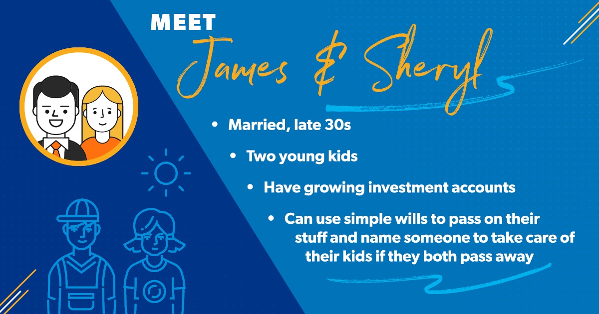 James and Sheryl are in their late 30s and have two kids. They have investment accounts, but those are still growing. They can use simple wills to pass on their stuff to each other if one of them dies. The couple can also name someone to take care of their kids if both of them were to pass away.