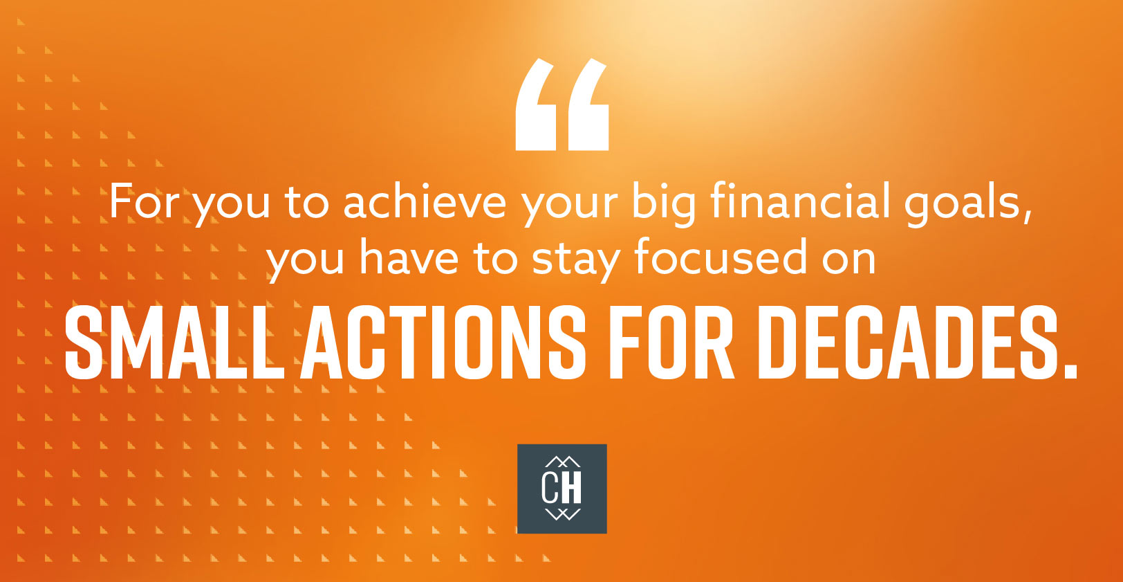 For you to achieve your big financial goals, you have to stay focused on small actions for decades