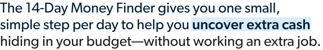 The 14-Day Money Finder gives you one small, simple step per day to help you uncover extra cash hiding in your budget—without working an extra job. 