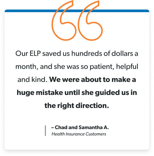 Our ELP saved us hundreds of dollars a month, and she was so patient, helpful and kind. We were about to make a huge mistake until she guided us in the right direction. –Chad and Samantha A. Health Insurance Customers