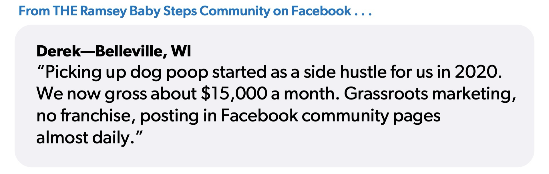 Quote from Derek from Belleville, Wisconsin: “Picking up dog poop started as a side hustle in 2020. We now gross about 15,000 a month. Grassroots marketing, no franchise, posting in Facebook community pages almost daily.”