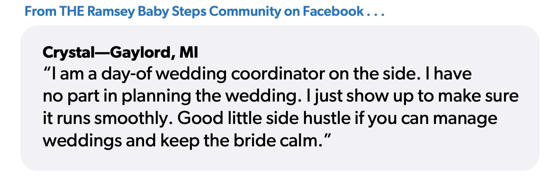 Quote from Crystal from Gaylord, Michigan: “I am a day-of wedding coordinator on the side. I have no part in planning the wedding. I just show up to make sure it runs smoothly. Good little side hustle if you can manage weddings and keep the bride calm.”
