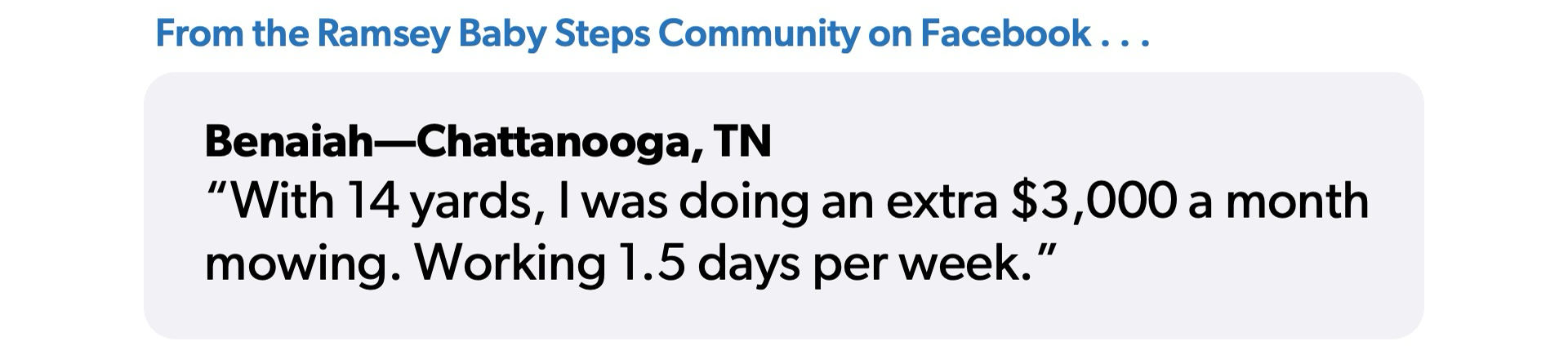 A quote from Benaiah in Chattanooga: "Withe 14 yards, I was doing an extra 3,000 dollars a month mowing. Working 1.5 days per week."