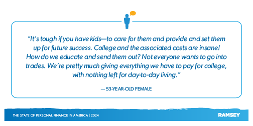 "It's tough if you have kids-to care for them and provide and set them up for future success. College and the associated costs are insane! How do we educate and send then out? Not everyone wants to go into trades. We're pretty much giving everything we have to pay for college, with nothing left for day-to-day living." -53 Year-Old-Female