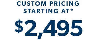 *CUSTOM PRICING STARTING AT $2,495
